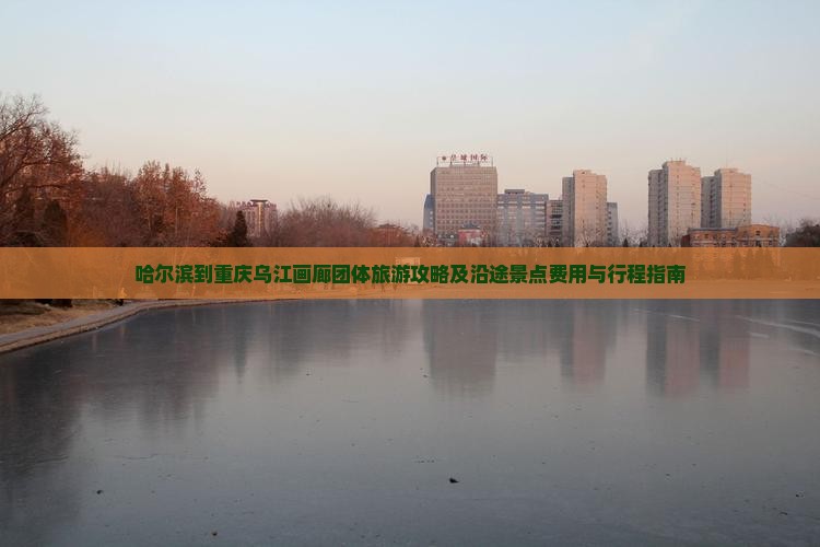 哈尔滨到重庆乌江画廊团体旅游攻略及沿途景点费用与行程指南 哈尔滨到重庆乌江画廊团体旅游攻略及沿途景点费用与行程指南