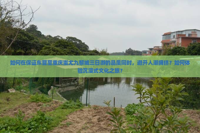 如何在保证东营至重庆蚩尤九黎城三日游的品质同时,避开人潮拥挤?如何体验沉浸式文化之旅? 如何在保证东营至重庆蚩尤九黎城三日游的品质同时,避开人潮拥挤?如何体验沉浸式文化之旅?