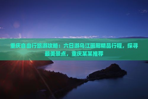 重庆自由行旅游攻略:六日游乌江画廊精品行程,探寻最美景点,重庆某某推荐 重庆自由行旅游攻略:六日游乌江画廊精品行程,探寻最美景点,重庆某某推荐