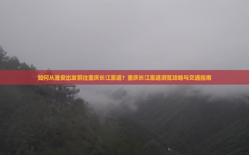 如何从淮安出发前往重庆长江索道？重庆长江索道游览攻略与交通指南
