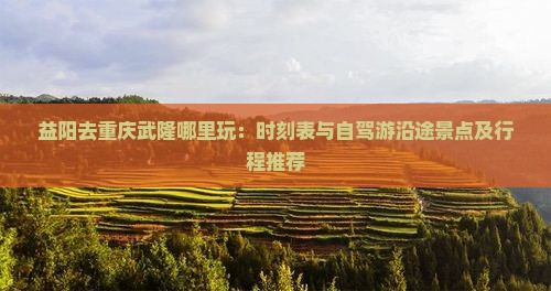 益阳去重庆武隆哪里玩：时刻表与自驾游沿途景点及行程推荐