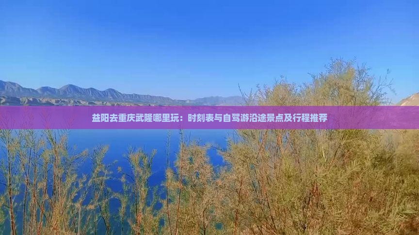 益阳去重庆武隆哪里玩：时刻表与自驾游沿途景点及行程推荐