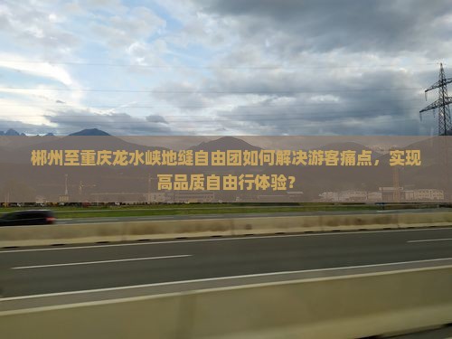 郴州至重庆龙水峡地缝自由团如何解决游客痛点，实现高品质自由行体验？