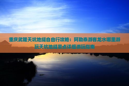 重庆武隆天坑地缝自由行攻略：阿勒泰游客龙水哪里游玩天坑地缝景点详细游玩指南