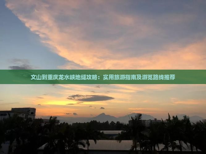 文山到重庆龙水峡地缝攻略：实用旅游指南及游览路线推荐