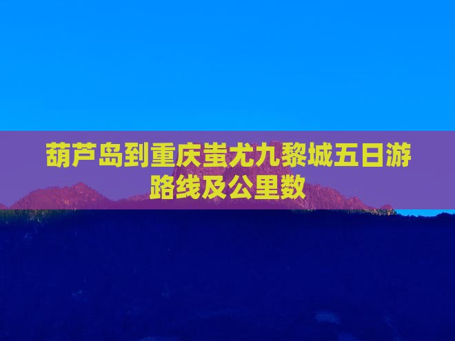葫芦岛到重庆蚩尤九黎城五日游路线及公里数