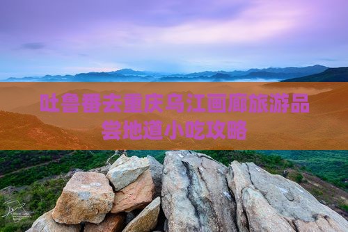 吐鲁番去重庆乌江画廊旅游品尝地道小吃攻略