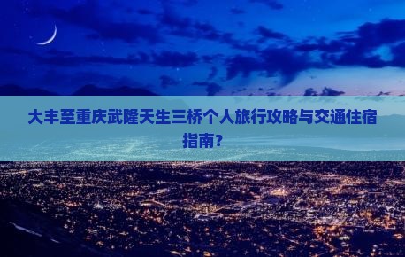 大丰至重庆武隆天生三桥个人旅行攻略与交通住宿指南？