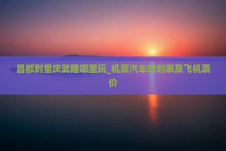 昌都到重庆武隆哪里玩_机票汽车时刻表及飞机票价
