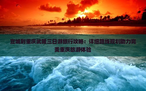宣城到重庆武隆三日游旅行攻略：详细路线规划助力完美重庆旅游体验