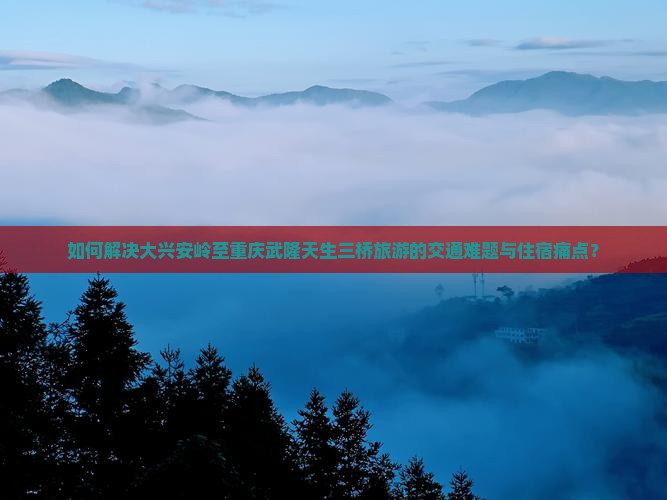 如何解决大兴安岭至重庆武隆天生三桥旅游的交通难题与住宿痛点？