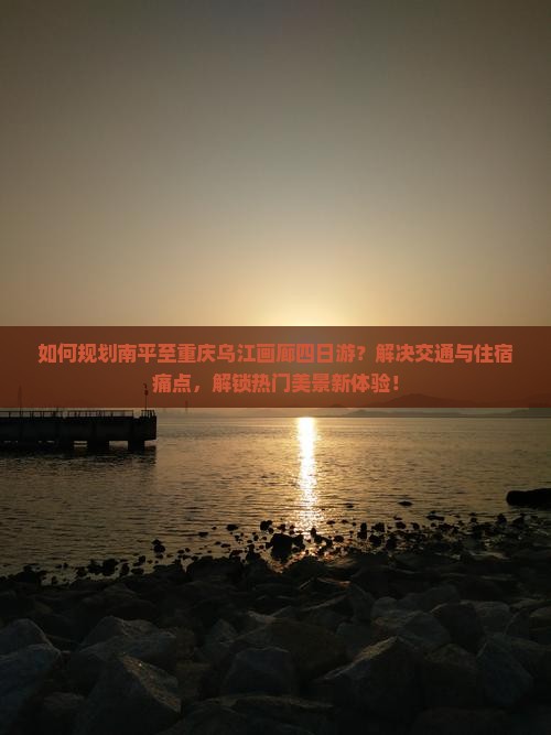 如何规划南平至重庆乌江画廊四日游？解决交通与住宿痛点，解锁热门美景新体验！