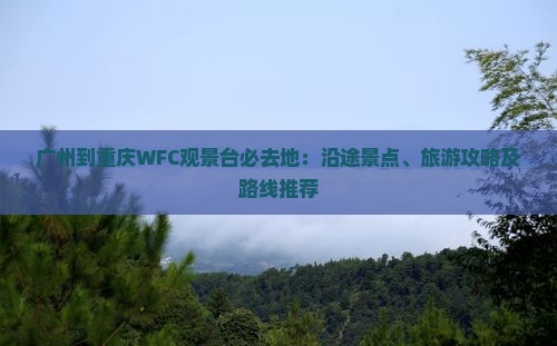 广州到重庆WFC观景台必去地：沿途景点、旅游攻略及路线推荐