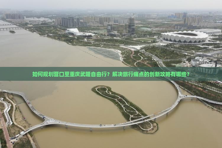 如何规划营口至重庆武隆自由行？解决旅行痛点的创新攻略有哪些？