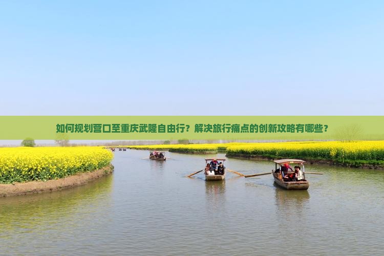 如何规划营口至重庆武隆自由行？解决旅行痛点的创新攻略有哪些？