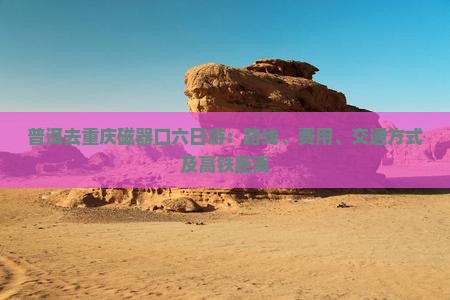 普洱去重庆磁器口六日游：路线、费用、交通方式及高铁距离