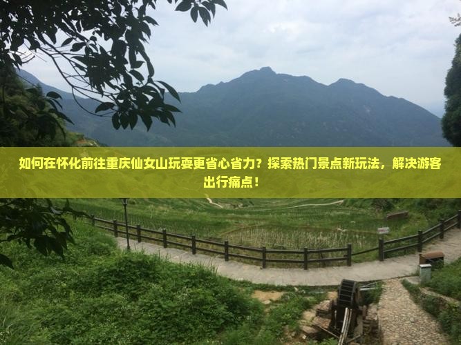 如何在怀化前往重庆仙女山玩耍更省心省力？探索热门景点新玩法，解决游客出行痛点！