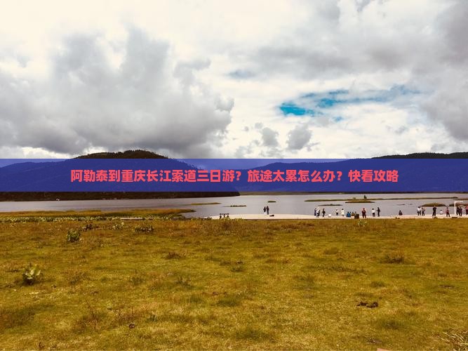 阿勒泰到重庆长江索道三日游？旅途太累怎么办？快看攻略