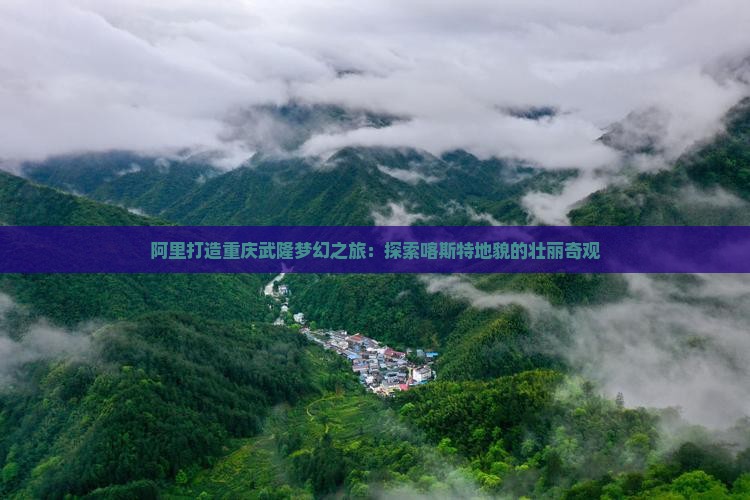 阿里打造重庆武隆梦幻之旅：探索喀斯特地貌的壮丽奇观