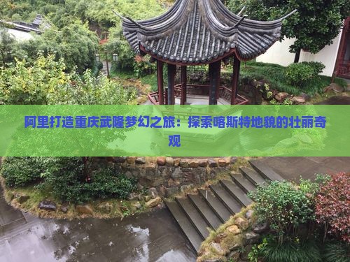 阿里打造重庆武隆梦幻之旅：探索喀斯特地貌的壮丽奇观