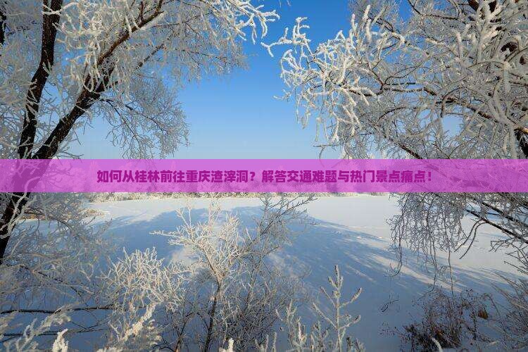 如何从桂林前往重庆渣滓洞？解答交通难题与热门景点痛点！