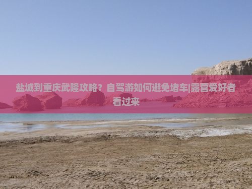 盐城到重庆武隆攻略？自驾游如何避免堵车|露营爱好者看过来