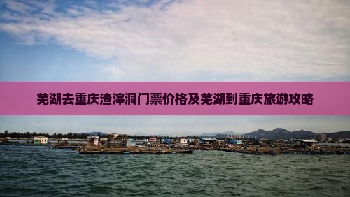 芜湖去重庆渣滓洞门票价格及芜湖到重庆旅游攻略