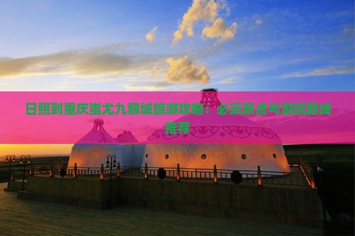 日照到重庆蚩尤九黎城旅游攻略：必玩景点与游玩路线推荐