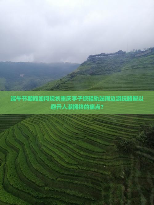 端午节期间如何规划重庆李子坝轻轨站周边游玩路犀以避开人潮拥挤的痛点？