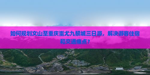如何规划文山至重庆蚩尤九黎城三日游，解决游客住宿和交通痛点？