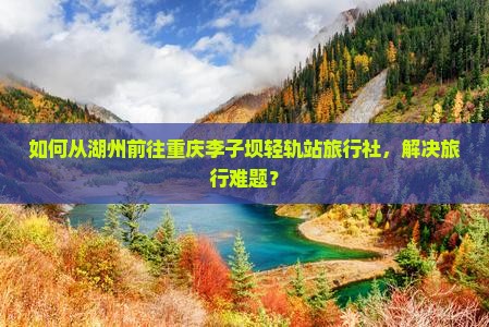 如何从湖州前往重庆李子坝轻轨站旅行社，解决旅行难题？