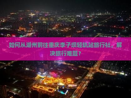 如何从湖州前往重庆李子坝轻轨站旅行社，解决旅行难题？
