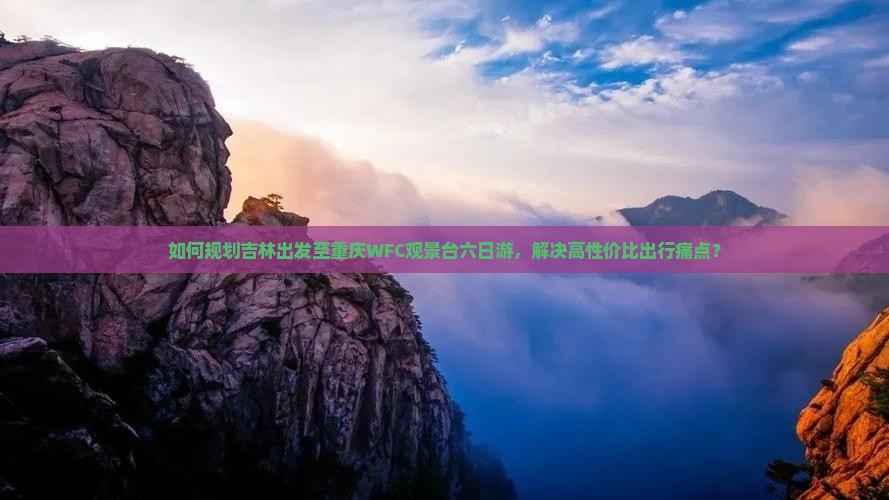 如何规划吉林出发至重庆WFC观景台六日游，解决高性价比出行痛点？