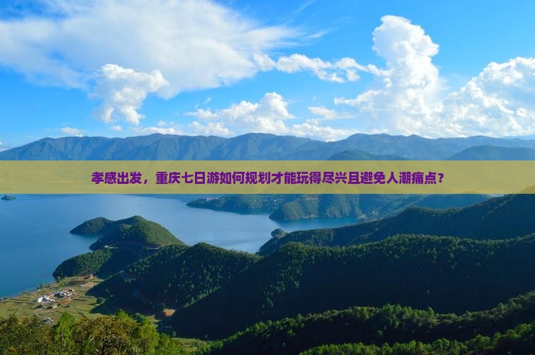 孝感出发，重庆七日游如何规划才能玩得尽兴且避免人潮痛点？