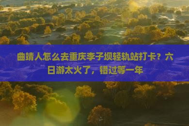 曲靖人怎么去重庆李子坝轻轨站打卡？六日游太火了，错过等一年