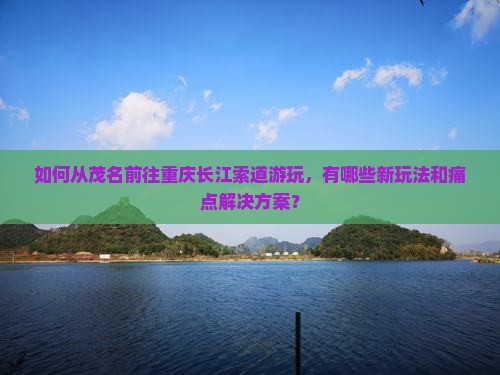 如何从茂名前往重庆长江索道游玩，有哪些新玩法和痛点解决方案？