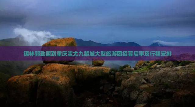 锡林郭勒盟到重庆蚩尤九黎城大型旅游团招募启事及行程安排