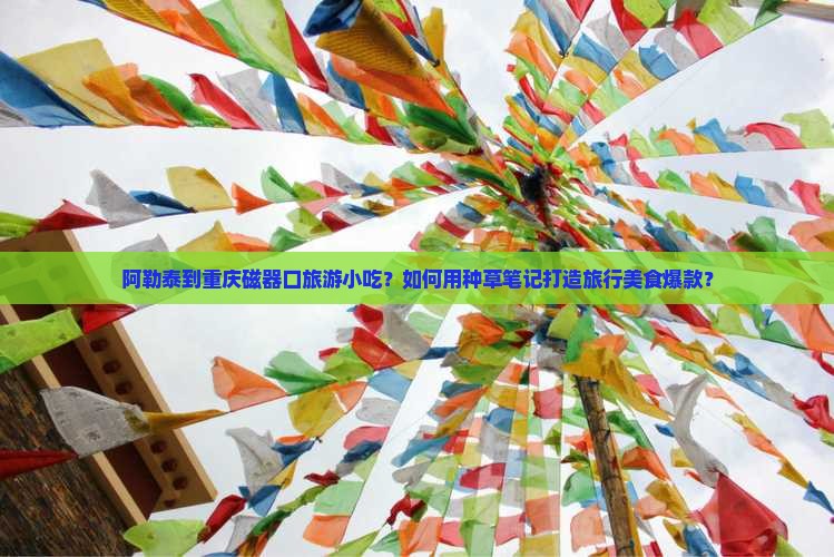 阿勒泰到重庆磁器口旅游小吃？如何用种草笔记打造旅行美食爆款？