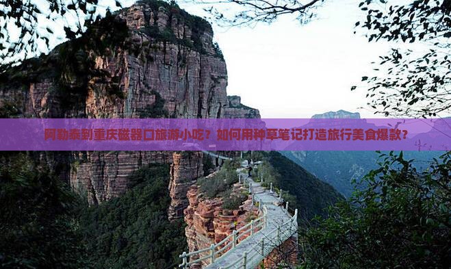 阿勒泰到重庆磁器口旅游小吃？如何用种草笔记打造旅行美食爆款？
