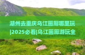 湖州去重庆乌江画廊哪里玩