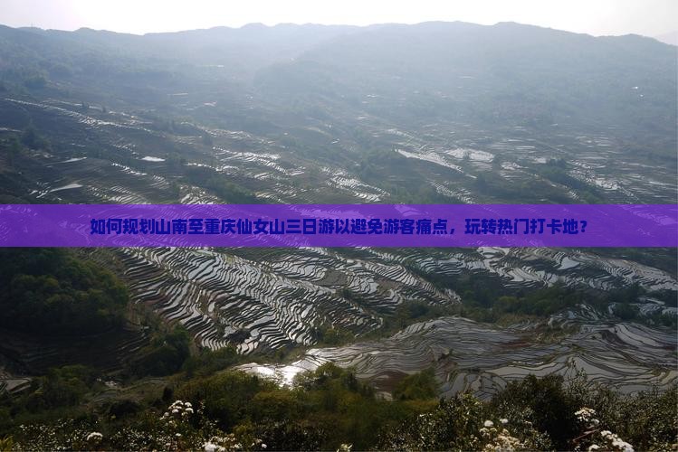 如何规划山南至重庆仙女山三日游以避免游客痛点，玩转热门打卡地？