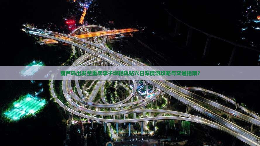 葫芦岛出发至重庆李子坝轻轨站六日深度游攻略与交通指南？