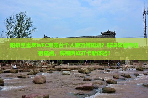 阳泉至重庆WFC观景台个人游如何规划？解决交通与住宿痛点，解锁网红打卡新体验！