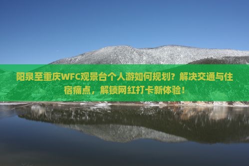 阳泉至重庆WFC观景台个人游如何规划？解决交通与住宿痛点，解锁网红打卡新体验！