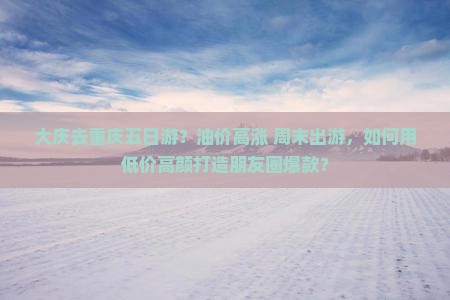 大庆去重庆五日游？油价高涨+周末出游，如何用低价高颜打造朋友圈爆款？