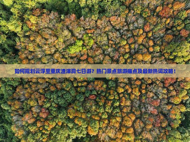 如何规划云浮至重庆渣滓洞七日游？热门景点旅游痛点及最新热词攻略！