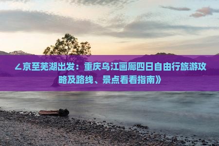 ∠京至芜湖出发：重庆乌江画廊四日自由行旅游攻略及路线、景点看看指南》