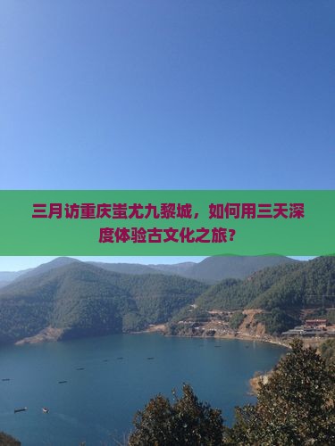 三月访重庆蚩尤九黎城，如何用三天深度体验古文化之旅？