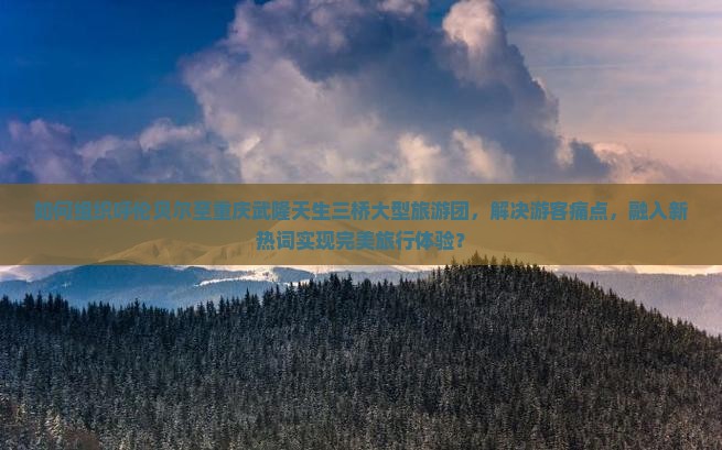 如何组织呼伦贝尔至重庆武隆天生三桥大型旅游团，解决游客痛点，融入新热词实现完美旅行体验？