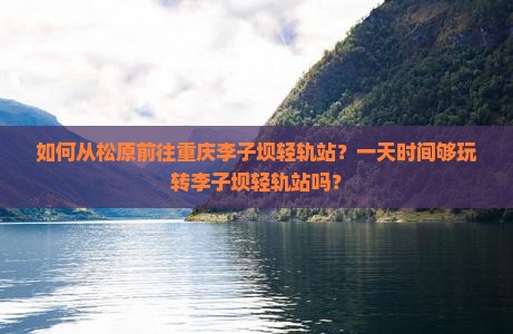 如何从松原前往重庆李子坝轻轨站？一天时间够玩转李子坝轻轨站吗？